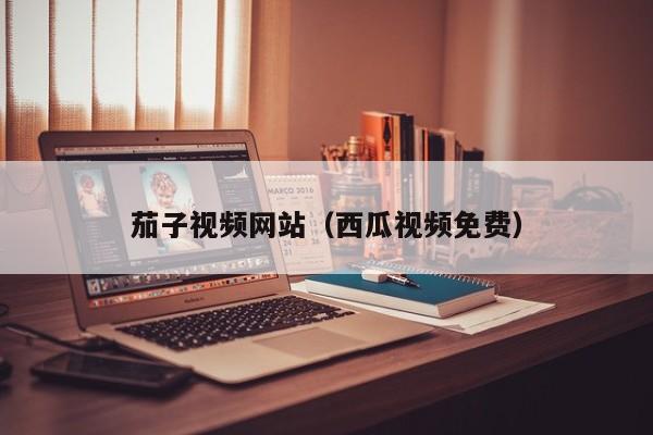 茄子视频网站(西瓜视频免费)