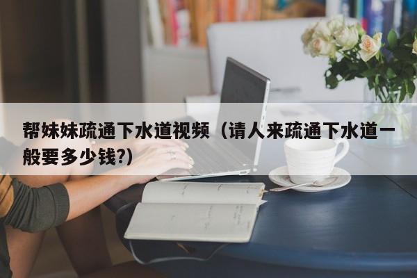 帮妹妹疏通下水道视频(请人来疏通下水道一般要多少钱?)