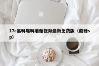 17c黑料爆料蘑菇视频最新免费版（蘑菇sp）