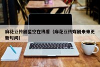麻花豆传剧星空在线看（麻花豆传媒剧未来更新时间）