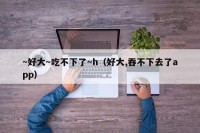 ～好大～吃不下了～h（好大,吞不下去了app）